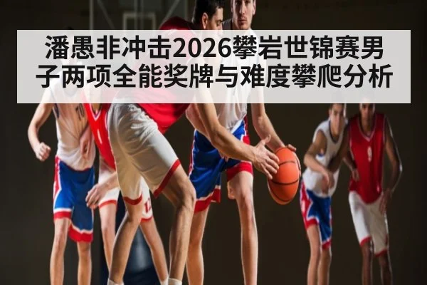 潘愚非冲击2026攀岩世锦赛男子两项全能奖牌与难度攀爬分析